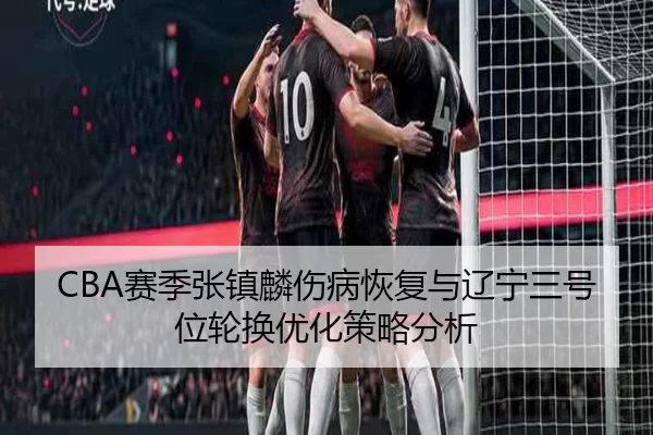 CBA赛季张镇麟伤病恢复与辽宁三号位轮换优化策略分析