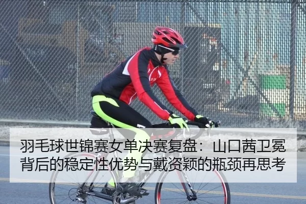 羽毛球世锦赛女单决赛复盘：山口茜卫冕背后的稳定性优势与戴资颖的瓶颈再思考
